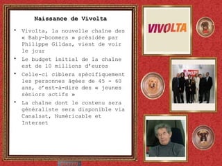 Naissance de Vivolta Vivolta, la nouvelle cha îne des « Baby-boomers » présidée par Philippe Gildas, vient de voir le jour Le budget initial de la chaîne est de 10 millions d’euros Celle-ci ciblera spécifiquement les personnes âgées de 45 - 60 ans, c’est-à-dire des « jeunes séniors actifs » La chaîne dont le contenu sera généraliste sera disponible via Canalsat, Numéricable et Internet 
