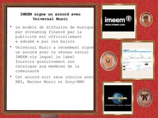 IMEEM signe un accord avec Universal Music Le modèle de diffusion de musique par streaming financé par la publicité est officiellement « adoubé » par les majors Universal Music a récemment signé un accord avec le réseau social IMEEM via lequel le label fournira gratuitement son catalogue aux membres de la communauté Cet accord suit ceux conclus avec EMI, Warner Music et Sony-BMG 