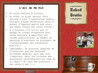 L’œil de Né Kid Un sujet délicat à traiter… En effet le sujet devrait être associé à tout l’audiovisuel public. Pourquoi France Télévisions peut-il passer n’importe quelle pub alors que Radio France est ainsi limité ? À l’inverse, n’y a-t-il pas un danger en termes d’audience pour cette dernière à amplifier son volume publicitaire, au moment où beaucoup d’auditeurs se plaignent de l’envahissement des annonceurs publics ? Idéalement, on pourrait imaginer de n’autoriser que les messages d’intérêt général, quel que soit l’émetteur. Mais les critères des annonceurs rejoindraient-ils ceux de la régie ? Et ceux des auditeurs ? Une usine à gaz !... 