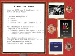 L’American Dream Crée en 1975 par 2 étudiants, Bill Gates et Paul Allen 3 grands tremplins : MSDOS Windows Office (Word, Excel, Powerpoint...) Une stratégie à contre-courant à l’époque : la licence Microsoft perçoit des royalties sur ses systèmes d’exploitations distribués aux innombrables fabricants Une vision quasiment accomplie : équiper tous les ordinateurs (90% du parc informatique mondial fonctionnent avec Windows...) 