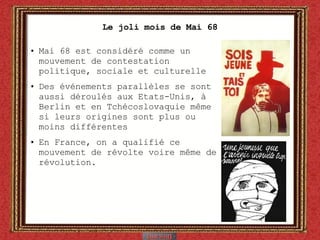 Le joli mois de Mai 68 Mai 68 est considéré comme un mouvement de contestation politique, sociale et culturelle Des événements parallèles se sont aussi déroulés aux Etats-Unis, à Berlin et en Tchécoslovaquie même si leurs origines sont plus ou moins différentes En France, on a qualifié ce mouvement de révolte voire même de révolution. 