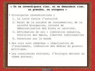 « On ne revendiquera rien, on ne demandera rien, on prendra, on occupera » Principales revendications : La lutte contre l’autorité Rejet de la société de consommation, de la société bourgeoise, volonté de démocratisation des biens et services.  Affirmation de soi : libération sexuelle, évolution des mœurs, libertés individuelles Ouverture sur le monde Des lois sont adoptées : légalisation de l’avortement, libération des médias du pouvoir politique. Les consciences évoluent, l’écologie devient un thème porteur. 