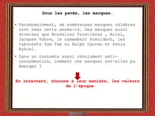 Sous les pavés, les marques… Paradoxalement, de nombreuses marques célèbres sont nées cette année-là. Des marques aussi diverses que Nouvelles Frontières , Ariel, Jacques Vabre, le camembert Président, les tabourets Tam Tam ou Ralph Lauren et Sonia Rykiel. Dans un contexte aussi résolument anti-consommation, comment ces marques ont-elles pu émerger ? En incarnant, chacune à leur manière, les valeurs de l’époque 