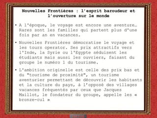 Nouvelles Frontières : l’esprit baroudeur et l’ouverture sur le monde A l'époque, le voyage est encore une aventure… Rares sont les familles qui partent plus d'une fois par an en vacances.  Nouvelles Frontières démocratise le voyage et les tours operator. Ses prix attractifs vers l'Inde, la Syrie ou l'Egypte séduisent les étudiants mais aussi les ouvriers, faisant du groupe le numéro 1 du tourisme. L'ambition originelle est celle des prix bas et du "tourisme de proximité", un tourisme aventurier permettant de découvrir les habitants et la culture du pays, à l’opposé des villages vacances fréquentés par ceux que Jacques Maillot, le fondateur du groupe, appelle les «  bronze-cul » 