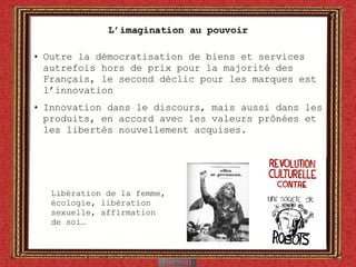 L’imagination au pouvoir Outre la démocratisation de biens et services autrefois hors de prix pour la majorité des Français, le second déclic pour les marques est l’innovation  Innovation dans le discours, mais aussi dans les produits, en accord avec les valeurs prônées et les libertés nouvellement acquises. Libération de la femme, écologie, libération sexuelle, affirmation de soi… 
