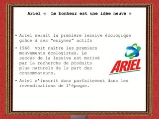 Ariel «  Le bonheur est une idée neuve » Ariel serait la première lessive écologique gr âce à ses “enzymes” actifs 1968  voit naître les premiers  mouvements écologistes. Le  succès de la lessive est motivé par la recherche de produits  plus naturels de la part des  consommateurs. Ariel s’inscrit donc parfaitement dans les revendications de l’époque. 