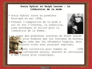 Sonia Rykiel et Ralph Lauren : la  libération de la mode Sonia Rykiel ouvre sa première  boutique en mai 1968,  Prônant l'adaptation de la mode à soi et non l'inverse, la créatrice,  aime provoquer et milite pour la  libération de la femme.  La ligne des premières cravates de Ralph Lauren se veut plus moderne que les costumes de bureau, mais moins osée que les vêtements hippies, dont les couleurs vives sont pourtant reprises.  Sa première collection pour hommes en  1968 mélange influences navajo, western et africaines à des tissus plus classiques. 