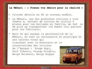 La Méhari : « Prenez vos désirs pour la réalité » Citro ën  dévoile en 68 un nouveau modèle. La Méhari, une des premières voitures « tout chemin », servant de voiture de loisirs 4 places pour les ballades en famille, de 4x4  ou de pick up transportant les babas cool partant pour les festivals. Mais ce qui marque la personnalité de la Méhari, ce sont sa carrosserie en plastique et ses teintes vives qui  tranchent avec la monotonie et le  conservatisme des voitures de l’époque :  Rouge Hopi,  Vert Tibesti, Orange Kirghiz, Beige Kalahari, Beige Hoggar  