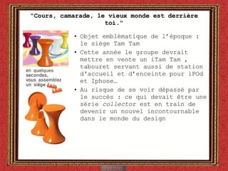 "Cours, camarade, le vieux monde est derrière toi." Objet emblématique de l’époque : le siège Tam Tam  Cette année le groupe devrait mettre en vente un iTam Tam , tabouret servant aussi de station d'accueil et d’enceinte pour iPOd et Iphone… Au risque de se voir dépassé par le succès : ce qui devait  être une série  collector  est en train de devenir un nouvel incontournable dans le monde du design 