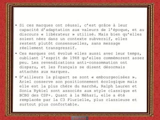 Si ces marques ont réussi, c’est gr âce à leur capacité d’adaptation aux valeurs de l’époque, et au discours « libérateur » utilisé. Mais  bien qu’elles soient  nées dans  un contexte subversif, elles restent plutôt consensuelles, sans message réellement transgressif. Ces marques ont évolué elles aussi avec leur temps, oubliant l’esprit de 1968 qu’elles commémorent assez peu. Les revendications anti-consommation ont disparu, et les Français se disent désormais attachés aux marques.  D’ailleurs la plupart se sont « embourgeoisées ». Ariel conserve son positionnement écologique mais elle est la plus chère du marché, Ralph Lauren et Sonia Rykiel sont associés aux style classique et BCBG des CSP+. Quant à la Méhari, elle a été remplacée par la C3 Plurielle, plus classieuse et surtout plus confortable. 