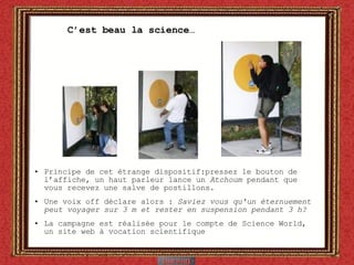 C’est beau la science… Principe de cet étrange dispositif: pressez le bouton de l’affiche, un haut parleur lance un  Atchoum  pendant que vous recevez une salve de postillons.  Une voix off déclare alors :  Saviez vous qu'un éternuement peut voyager sur 3 m et rester en suspension pendant 3 h?  La campagne est réalisée pour le compte de Science World, un site web à vocation scientifique 