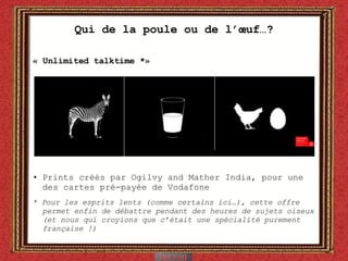Qui de la poule ou de l’œuf…? « Unlimited talktime *» Prints créés par Ogilvy and Mather India, pour une des cartes pré-payée de Vodafone * Pour les esprits lents (comme certains ici…), cette offre permet enfin de débattre pendant des heures de sujets oiseux (et nous qui croyions que c’était une spécialité purement française !)  