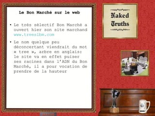 Le Bon Marché sur le web Le très sélectif Bon Marché a ouvert hier son site marchand  www.treeslbm.com   Le nom quelque peu déconcertant viendrait du mot « tree », arbre en anglais: le site va en effet puiser ses racines dans l’ADN du Bon Marché, il a pour vocation de prendre de la hauteur 