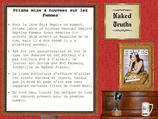 Prisma mise à nouveau sur les Femmes Pour la 1ère fois depuis un moment, Prisma lance un nouveau mensuel féminin baptisé Femmes (pour mémoire ils avaient déjà acheté un magazine de ce nom, mais il a été fermé il y a plusieurs années). Axé sur les quarantenaires et sur le luxe (un domaine où cet éditeur n’a pas toujours été à l’aise…), le journal est dirigé par M-C Pauwels, fondatrice de Madame Figaro. La ligne éditoriale s’efforce d’allier les sujets sérieux et légers, tandis que la mise en page n’est pas sans rappeler certains titres de Condé Nast. En tout cas, toutes les marques du luxe ont répondu présent pour ce premier numéro. 