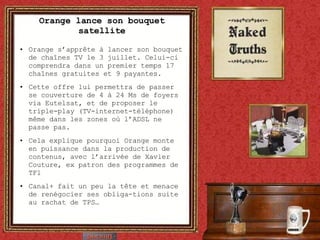 Orange lance son bouquet satellite Orange s’apprête à lancer son bouquet de chaînes TV le 3 juillet. Celui-ci comprendra dans un premier temps 17 chaînes gratuites et 9 payantes. Cette offre lui permettra de passer se couverture de 4 à 24 Ms de foyers via Eutelsat, et de proposer le triple-play (TV-internet-téléphone) même dans les zones où l’ADSL ne passe pas. Cela explique pourquoi Orange monte en puissance dans la production de contenus, avec l’arrivée de Xavier Couture, ex patron des programmes de TF1 Canal+ fait un peu la tête et menace de renégocier ses obliga-tions suite au rachat de TPS… 