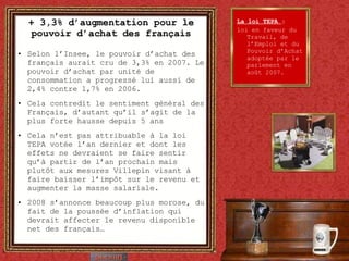 + 3,3% d’augmentation pour le pouvoir d’achat des français Selon l’Insee, le pouvoir d’achat des français aurait cru de 3,3% en 2007. Le pouvoir d’achat par unité de consommation a progressé lui aussi de 2,4% contre 1,7% en 2006. Cela contredit le sentiment général des Français, d’autant qu’il s’agit de la plus forte hausse depuis 5 ans Cela n’est pas attribuable à la loi TEPA votée l’an dernier et dont les effets ne devraient se faire sentir qu’à partir de l’an prochain mais plutôt aux mesures Villepin visant à faire baisser l’impôt sur le revenu et augmenter la masse salariale. 2008 s’annonce beaucoup plus morose, du fait de la poussée d’inflation qui devrait affecter le revenu disponible net des français… La loi TEPA  :  loi en faveur du Travail, de l’Emploi et du Pouvoir d’Achat adoptée par le parlement en août 2007. 
