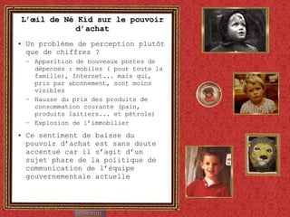 L’œil de Né Kid sur le pouvoir d’achat Un problème de perception plutôt que de chiffres ? Apparition de nouveaux postes de dépenses : mobiles ( pour toute la famille), Internet... mais qui, pris par abonnement, sont moins visibles Hausse du prix des produits de consommation courante (pain, produits laitiers... et pétrole) Explosion de l’immobilier Ce sentiment de baisse du pouvoir d’achat est sans doute accentué car il s’agit d’un sujet phare de la politique de communication de l’équipe gouvernementale actuelle 