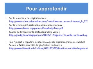Pour approfondir Sur le « mythe » des digital natives :  http://www.scienceshumaines.com/trois-idees-recues-sur-internet_fr_27529.html Sur la temporalité particulière des réseaux sociaux :  http://www.danah.org/papers/KnowledgeTree.pdf   Source de l’image sur la profondeur de la veille :  http://jeudigitaux.blogspot.com/2010/11/organiser-la-veille-sur-le-web-quelles.html   Sur l’impact « cognitif » des technologies (« digital cognitives » : Michel Serres, « Petite poucette, la génération mutante »  http://www.liberation.fr/culture/01012357658-petite-poucette-la-generation-mutante   