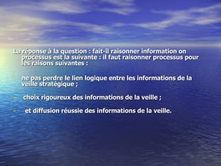 La réponse à la question : fait-il raisonner information on processus est la suivante : il faut raisonner processus pour les raisons suivantes :  ne pas perdre le lien logique entre les informations de la veille stratégique ;  choix rigoureux des informations de la veille ;  et diffusion réussie des informations de la veille.  