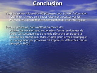 Conclusion  Faut-il raisonner information ou processus pour trouver l’information pertinente ? A notre sens il faut raisonner processus vus les inconvénients des méthodes de conception de veille stratégique.  Dans un processus, nous mettons en œuvre des  activités qui transforment les données d’entrer en données de sortie. Les conséquences d’une telle démarche est d’abord la maîtrise des procédures, phase cruciale pour la veille stratégique.  Le management par processus est imposé par différentes raisons [Mongillon 2003] :  