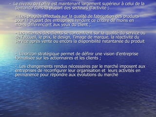 -  Le niveau de l’offre est maintenant largement supérieur à celui de la demande dans la plupart des secteurs d’activité ;  -  Les progrès effectués sur la qualité de fabrication des produits pour la plupart des entreprises rendent ce critère de moins en moins différenciant aux yeux du client ;  - Les attentes des clients se concentrent sur la qualité du service ou de l’accueil, le prix, le design, l’image de marque, la réactivité du service après vente ou encors la disponibilité nstantanée du produit  -  L’horizon stratégique permet de définir une vision d’entreprise  formalisée sur les actionnaires et les clients ;  -  Les changements rendus nécessaires par le marché imposent aux entreprises de reconfigurer leur organisation et  leurs activités en permanence pour  répondre aux évolutions du marché  