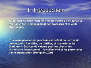 I- Introduction *L’objectif de cette recherche est de mettre en évidence la relation entre le management par processus et la veille stratégique.    *Le management par processus se définit par le travail permettant d’identifier, de clarifier, et d’améliorer les pratiques créatrices de valeurs pour les clients, les  actionnaire, le personnel,  la collectivité et les partenaires  d’une organisation [Mongillon.2003].  