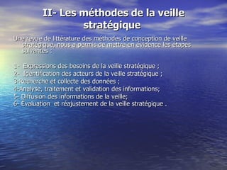 II- Les méthodes de la veille stratégique  Une revue de littérature des méthodes de conception de veille stratégique, nous a permis de mettre en évidence les étapes suivantes :  1-  Expressions des besoins de la veille  stratégique ;  2-  Identification des acteurs de la veille  stratégique ; 3-Recherche et collecte des données ; 4-Analyse, traitement et validation des informations; 5- Diffusion des informations de la veille;  6- Évaluation  et réajustement de la veille  stratégique .           