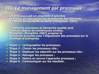 III- Le management par processus  Un processus est un ensemble d’activités  orientées en interaction qui transforme des éléments d’entrées en éléments de sortie [Mongillon. 2003].  L’approche processus et démarche qualité sont  associés depuis de nombreuses années,  Mongillon [Mongillon.2003] propose la  démarche suivante pour l’alignement des processus sur la stratégie d’entreprise.  Etape 1 : cartographier les processus; Etape 2 : Choisir les processus clés ;  Etape 3 : Déployer les objectifs sur les processus clés ;  Etape 4 : Manager les processus ; Etape 5 : Mettre en œuvre l’approche processus ; Etape 6 : Communiquer sur les résultats .       
