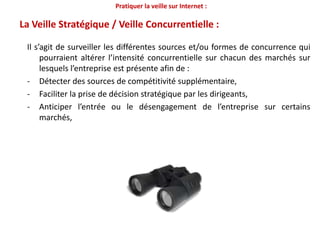 Pratiquer la veille sur Internet :En quoi consiste la démarche de veille ?C’est un processus : -par lequel on va surveiller son environnement marketing- à la recherche de signaux susceptibles de constituer une menace pouvant influencer la pérennité de l’entreprise.- permet l’orientation des décisions dans le but d’améliorer la performance de l’entreprise.continuéthiqueitératif++