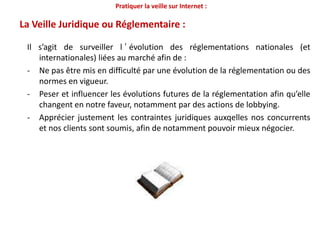 Pratiquer la veille sur Internet :La démarche de veille marketing en 3 niveaux ?La pratique de la veille vise à atteindre 3 niveaux d’objectifs :Alerter: être en mesure de détecter des tendancesmais aussi d’identifier des menaces ou des opportunités.1Adapter : en ajustant les ressources de l’entreprise au changement pressenti. Il s’agit savant tout d’anticiper et de décider. 23Agir : Innover pour résoudre des problèmes afin de se démarquer et d’acquérir un avantage concurrentiel supplémentaire.