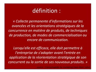 définition :« Collecte permanente d'informations sur les avancées et les orientations stratégiques de la concurrence en matière de produits, de techniques de production, de modes de commercialisation ou encore de communication.Lorsqu'elle est efficace, elle doit permettre à l'entreprise de s'adapter avant l'entrée en application de la réorientation stratégique de son concurrent ou la sortie de ses nouveaux produits. »source : L'encyclopédie du marketing (Jean-Marc Lehu)