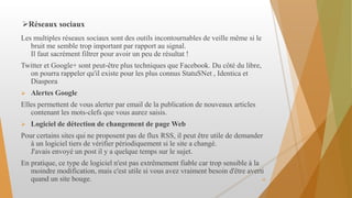 Réseaux sociaux
Les multiples réseaux sociaux sont des outils incontournables de veille même si le
bruit me semble trop important par rapport au signal.
Il faut sacrément filtrer pour avoir un peu de résultat !
Twitter et Google+ sont peut-être plus techniques que Facebook. Du côté du libre,
on pourra rappeler qu'il existe pour les plus connus StatuSNet , Identica et
Diaspora
 Alertes Google
Elles permettent de vous alerter par email de la publication de nouveaux articles
contenant les mots-clefs que vous aurez saisis.
 Logiciel de détection de changement de page Web
Pour certains sites qui ne proposent pas de flux RSS, il peut être utile de demander
à un logiciel tiers de vérifier périodiquement si le site a changé.
J'avais envoyé un post il y a quelque temps sur le sujet.
En pratique, ce type de logiciel n'est pas extrêmement fiable car trop sensible à la
moindre modification, mais c'est utile si vous avez vraiment besoin d'être averti
quand un site bouge. 10
 
