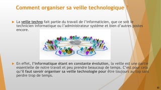 Comment organiser sa veille technologique ?
 La veille techno fait partie du travail de l’informaticien, que ce soit le
technicien informatique ou l’administrateur système et bien d’autres postes
encore.
 En effet, l’informatique étant en constante évolution, la veille est une partie
essentielle de notre travail et peu prendre beaucoup de temps. C’est pour cela
qu’il faut savoir organiser sa veille technologie pour être toujours au top sans
perdre trop de temps.
11
 
