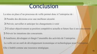 Conclusion
La mise en place d’un processus de veille permet donc à l’entreprise de :
➲ Prendre des décisions avec une meilleure sécurité.
➲ Prévoir, surveiller et anticiper les changements à venir
. ➲ Evaluer objectivement sa position compétitive actuelle et future face à ses concurrents.
➲ Prévoir les intentions des concurrents.
➲ Améliorer, développer et élargir l’ensemble des activités de l’entreprise.
La veille est un outil de développement économique et technologique pour l’entreprise.
Elle s’établit comme une ressource stratégique.
15
 