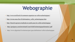 Webographie
 http://www.tech2tech.fr/comment-organiser-sa-veille-technologique//
 http://erwan.neau.free.fr/information_veille_technologique.htm
 http://linuxfr.org/news/methode-et-outils-pour-la-veille-technologique
 http://gouigoux.com/download/CoursVeilleTechnologiqueSemaine1.pdf
 http://www.digimind.fr/solutions/par-types/definitions/veille-technologique
16
 