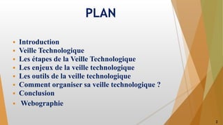 PLAN
 Introduction
 Veille Technologique
 Les étapes de la Veille Technologique
 Les enjeux de la veille technologique
 Les outils de la veille technologique
 Comment organiser sa veille technologique ?
 Conclusion
 Webographie
2
 