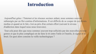 Introduction
Aujourd'hui grâce l’Internet et les réseaux sociaux aidant, nous sommes souvent
submergés par un flot continu d'informations. Il est difficile de se couper de ces divers
medias et quand on le fait, c'est au prix d'un certain effort (suivant le niveau
d'addiction dans lequel nous nous trouvons).
Tout cela pour dire que nous sommes souvent trop sollicités par des nouvelles en tous
genres et que le plus compliqué est de faire le tri entre l'utile et l'inutile, le signal et le
bruit. En quoi alors consiste la veille technologique ?
3
 