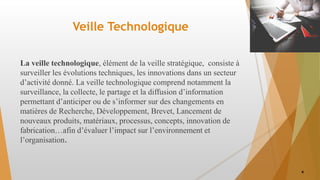 Veille Technologique
La veille technologique, élément de la veille stratégique, consiste à
surveiller les évolutions techniques, les innovations dans un secteur
d’activité donné. La veille technologique comprend notamment la
surveillance, la collecte, le partage et la diffusion d’information
permettant d’anticiper ou de s’informer sur des changements en
matières de Recherche, Développement, Brevet, Lancement de
nouveaux produits, matériaux, processus, concepts, innovation de
fabrication…afin d’évaluer l’impact sur l’environnement et
l’organisation.
4
 
