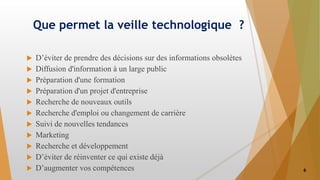 Que permet la veille technologique ?
 D’éviter de prendre des décisions sur des informations obsolètes
 Diffusion d'information à un large public
 Préparation d'une formation
 Préparation d'un projet d'entreprise
 Recherche de nouveaux outils
 Recherche d'emploi ou changement de carrière
 Suivi de nouvelles tendances
 Marketing
 Recherche et développement
 D’éviter de réinventer ce qui existe déjà
 D’augmenter vos compétences 6
 