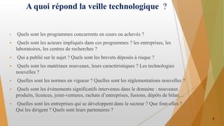 A quoi répond la veille technologique ?
 Quels sont les programmes concurrents en cours ou achevés ?
 Quels sont les acteurs impliqués dans ces programmes ? les entreprises, les
laboratoires, les centres de recherches ?
 Qui a publié sur le sujet ? Quels sont les brevets déposés à risque ?
 Quels sont les matériaux nouveaux, leurs caractéristiques ? Les technologies
nouvelles ?
 Quelles sont les normes en vigueur ? Quelles sont les réglementations nouvelles ?
 Quels sont les évènements significatifs intervenus dans le domaine : nouveaux
produits, licences, joint-ventures, rachats d’entreprises, fusions, dépôts de bilan…
 Quelles sont les entreprises qui se développent dans le secteur ? Que font-elles ?
Qui les dirigent ? Quels sont leurs partenaires ?
7
 