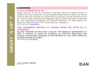   LE E-COMMERCE EN 3D
Espace Max est un site de e-commerce spécialisé dans les produits textiles et
d’épicerie fine haut de gamme. Le site a décidé d’expérimenter la 3D sur son site de
vente en ligne, afin d’étudier son apport dans le processus d’achat d’articles de luxe
sur internet. Cette expérience de shopping en ligne en trois dimensions est permise
par une technologie développée par Dassault Systèmes. Un icône permet de
désactiver l’effet de relief, s’il ne convient pas aux utilisateurs.
Pour en savoir plus: E-commerce mag


 DE NOMBREUX RAPPELS À L’ORDRE POUR LES SITES DE E-
COMMERCE
Les sites marchands ont été soumis à plus de 1130 rappels de réglementation en
2009, à l’initiative du Centre de surveillance du commerce électronique. Des
pratiques commerciales trompeuses ont été identifiées et il est parfois difficile de
connaître l’identité du vendeur.
Pour en savoir plus: Droit-finances




02/08/2010
 