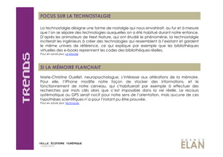 FOCUS SUR LA TECHNOSTALGIE

La technostalgie désigne une forme de nostalgie qui nous envahirait, au fur et à mesure
que l’on se sépare des technologies auxquelles on a été habitué durant notre enfance.
D’après les animateurs de Next Nature, qui ont étudié le phénomène, la technostalgie
inciterait les ingénieurs à créer des technologies qui ressemblent à l’existant et gardent
le même univers de référence, ce qui explique par exemple que les bibliothèques
virtuelles des e-books reprennent les codes des bibliothèques réelles.
Pour en savoir plus: Le Monde




SI LA MÉMOIRE FLANCHAIT
Marie-Christine Ouellet, neuropsychologue, s’intéresse aux altérations de la mémoire.
Pour elle, l’iPhone modifie notre façon de stocker des informations, et le
fonctionnement de notre cerveau, qui s’habituerait par exemple à effectuer des
recherches par mots clés alors que c’est impossible dans la vie réelle. Le recours
systématique au GPS serait nocif pour notre sens de l’orientation, mais aucune de ces
hypothèses scientifiques n’a pour l’instant pu être prouvée.
Pour en savoir plus: Technaute




14/09/2010
 