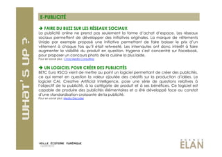 E-PUBLICITÉ

  FAIRE DU BUZZ SUR LES RÉSEAUX SOCIAUX
La publicité online ne prend pas seulement la forme d’achat d’espace. Les réseaux
sociaux permettent de développer des initiatives originales. La marque de vêtements
Uniqlo par exemple proposé une initiative permettant de faire baisser le prix d’un
vêtement à chaque fois qu’il était retweeté. Les internautes ont donc intérêt à faire
augmenter la visibilité du produit en question. Hygena s’est concentré sur Facebook,
pour proposer un concours photo de la cuisine la plus laide.
Pour en savoir plus : Cross Media Consulting


 UN LOGICIEL POUR CRÉER DES PUBLICITÉS
BETC Euro RSCG vient de mettre au point un logiciel permettant de créer des publicités,
ce qui remet en question la valeur ajoutée des créatifs sur la production d’idées. Le
logiciel CAI, Creative Artificial Intelligence, pose une série de questions relatives à
l’objectif de la publicité, à la catégorie de produit et à ses bénéfices. Ce logiciel est
capable de produire des publicités élémentaires et a été développé face au constat
d’une standardisation croissante de la publicité.
Pour en savoir plus: Media Decoder




 14/09/2010
 