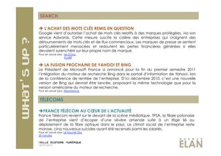 SEARCH

  L’ACHAT DES MOTS CLÉS REMIS EN QUESTION
Google vient d’autoriser l’achat de mots clés relatifs à des marques protégées, via son
service Adwords. Cette mesure suscite la colère des entreprises qui craignent des
détournements de mots clés et de flux commerciaux. Les marques de presse se sentent
particulièrement menacées et redoutent les pertes financières générées si elles
devaient surenchérir sur leur propre nom de marque.
Pour en savoir plus : les Echos
                      Eco89


  LA FUSION PROCHAINE DE YAHOO! ET BING
Le Président de Microsoft France a annoncé pour la fin du premier semestre 2011
l’intégration du moteur de recherche Bing dans le portail d’information de Yahoo!, lors
de la conférence de rentrée de l’entreprise. D’ici décembre 2010, c’est une nouvelle
version de Bing qui devrait être lancée, proposant la même technologie que pour la
version américaine du moteur de recherche.
Pour en savoir plus: Abondance


 TÉLÉCOMS

 FRANCE TÉLÉCOM AU CŒUR DE L’ACTUALITÉ
France Télécom revient sur le devant de la scène médiatique. TPSA, la filiale polonaise
de l’entreprise vient d’écoper d’une sévère amende suite à un litige lié au
déploiement de la fibre optique dans le pays. Le climat social de l’entreprise reste
morose, cinq nouveaux suicides ayant été recensés parmi les salariés.
Pour en savoir plus: Le Nouvel Obs
20 minutes


14/09/2010
 