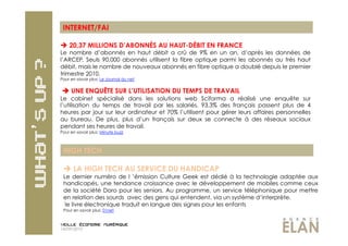 INTERNET/FAI

  20,37 MILLIONS D’ABONNÉS AU HAUT-DÉBIT EN FRANCE
Le nombre d’abonnés en haut débit a crû de 9% en un an, d’après les données de
l’ARCEP. Seuls 90,000 abonnés utilisent la fibre optique parmi les abonnés au très haut
débit, mais le nombre de nouveaux abonnés en fibre optique a doublé depuis le premier
trimestre 2010.
Pour en savoir plus: Le Journal du net


 UNE ENQUÊTE SUR L’UTILISATION DU TEMPS DE TRAVAIL
Le cabinet spécialisé dans les solutions web Sciforma a réalisé une enquête sur
l’utilisation du temps de travail par les salariés. 93,3% des français passent plus de 4
heures par jour sur leur ordinateur et 70% l’utilisent pour gérer leurs affaires personnelles
au bureau. De plus, plus d’un français sur deux se connecte à des réseaux sociaux
pendant ses heures de travail.
Pour en savoir plus: Minute buzz



 HIGH TECH

   LA HIGH TECH AU SERVICE DU HANDICAP
 Le dernier numéro de l  ’émission Culture Geek est dédié à la technologie adaptée aux
 handicapés, une tendance croissance avec le développement de mobiles comme ceux
 de la société Doro pour les seniors. Au programme, un service téléphonique pour mettre
 en relation des sourds avec des gens qui entendent, via un système d’interprète.
  le livre électronique traduit en langue des signes pour les enfants
 Pour en savoir plus: 01net



14/09/2010
 