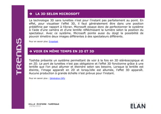      LA 3D SELON MICROSOFT

La technologie 3D sans lunettes n’est pour l’instant pas parfaitement au point. En
effet, pour visualiser l’effet 3D, il faut généralement être dans une position
prédéfinie par rapport à l’écran. Microsoft essaye donc de perfectionner le système
à l’aide d’une caméra et d’une lentille réfléchissant la lumière selon la position du
spectateur. Avec ce système, Microsoft pointe aussi du doigt la possibilité de
pouvoir émettre deux images différentes à des spectateurs différents.
Pour en savoir plus: Engadget




  VOIR EN MÊME TEMPS EN 2D ET 3D

Toshiba présente un système permettant de voir à la fois en 3D stéréoscopique et
en 2D. Le port de lunettes n’est pas obligatoire et l’effet 3D fonctionne grâce à une
lentille que l’on peut allumer et éteindre selon ses besoins. Lorsque la lentille est
éteinte, l’image apparaît en 2D et lorsqu’elle est allumée, l’effet 3D apparaît.
Aucune production à grande échelle n’est prévue pour l’instant.
Pour en savoir plus : Génération GPU




14/06/2010
 