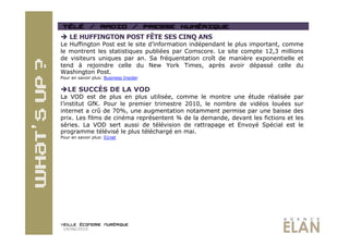   LE HUFFINGTON POST FÊTE SES CINQ ANS
Le Huffington Post est le site d’information indépendant   le plus important, comme
le montrent les statistiques publiées par Comscore. Le     site compte 12,3 millions
de visiteurs uniques par an. Sa fréquentation croît de      manière exponentielle et
tend à rejoindre celle du New York Times, après             avoir dépassé celle du
Washington Post.
Pour en savoir plus: Business Insider


 LE SUCCÈS DE LA VOD
La VOD est de plus en plus utilisée, comme le montre une étude réalisée par
l’institut GfK. Pour le premier trimestre 2010, le nombre de vidéos louées sur
internet a crû de 70%, une augmentation notamment permise par une baisse des
prix. Les films de cinéma représentent ¾ de la demande, devant les fictions et les
séries. La VOD sert aussi de télévision de rattrapage et Envoyé Spécial est le
programme télévisé le plus téléchargé en mai.
Pour en savoir plus: 01net




 14/06/2010
 