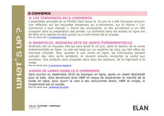   LES TENDANCES DU E-COMMERCE
L’assemblée annuelle de la FEVAD s’est tenue le 10 juin et a été l’occasion d’ouvrir
une réflexion sur les nouvelles tendances du e-commerce, sur le thème « L’e-
commerce a tout changé ». Parmi les conclusions, le fait qu’internet a un rôle
croissant dans la préparation des achats. La confiance dans les achats en ligne est
de 96% et le secteur le plus ouvert au e-commerce est le voyage.
Pour en savoir plus: E-commerce mag


  SMARTCLIC, NOUVEAU SITE DE VENTE ÉVÉNEMENTIELLE
Smartclic est un nouveau site qui sera lancé le 15 juin, dans le secteur de la vente
événementielle en ligne. Le site est basé sur un système de clics, qui fait office de
monnaie virtuelle. Pour accéder à une vente en ligne, les internautes doivent
cumuler des clics qu’ils achètent, et doivent ensuite remporter la vente aux
enchères. Des produits sont proposés dans tous les secteurs, de la high-tech à la
mode.
Pour en savoir plus: E-commerce magazine

 ZARA SE LANCE DANS LE E-COMMERCE
Zara ouvrira en septembre 2010 sa boutique en ligne, après un relatif désintérêt
pour la toile. Zara devancera ainsi H&M et risque de bouleverser le marché de la
mode en ligne, pour ouvrir la voie à ses concurrents direct, H&M et Uniqlo, si
l’expérience est un succès.
Pour en savoir plus: Tendances de mode




14/06/2010
 
