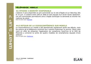  L’IPHONE 4 BIENTÔT DISPONIBLE
L’Iphone 4 sera disponible en pré commande sur le site d’Apple et sur Best Buy dès
le 15 juin. Il coûtera entre 200 et 300$ et sera équipé d’un écran haute résolution.
Les pré commandes permettront ainsi à Apple d’anticiper la demande et d’éviter les
ruptures de stock.
Pour en savoir plus: Mashable




 LE RETOUR DE LA VISIOCONFÉRENCE SUR MOBILE
La visioconférence sur mobile a été abandonnée rapidement après ses débuts, mais
les acteurs de la téléphonie montrent leur volonté d’optimiser ce service. Steve Jobs
vient en effet de présenter l’application de visiophonie FaceTime et le CEO de
Motorola a annoncé la sortie de quatre modèles de smartphones équipés d’une
webcam.
Pour en savoir plus: Mobifrance




14/06/2010
 
