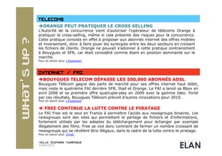  ORANGE PEUT PRATIQUER LE CROSS SELLING
L’Autorité de la concurrence vient d’autoriser l’opérateur de télécoms Orange à
pratiquer le cross-selling, même si cela présente des risques pour la concurrence.
Cette pratique consiste en effet à proposer aux abonnés internet des offres mobiles
et inversement, donc à faire jouer les synergies entre les deux secteurs en croisant
les fichiers de clients. Orange ne pouvait s’adonner à cette pratique contrairement
à Bouygues et SFR, car était considéré comme étant en position dominante sur le
marché.
Pour en savoir plus: L’Expansion




 BOUYGUES TELECOM DÉPASSE LES 500,000 ABONNÉS ADSL
Bouygues Télécom gagne des parts de marché pour ses offres internet haut débit,
mais reste le quatrième FAI derrière SFR, Iliad et Orange. Le FAI a lancé sa Bbox en
avril 2008 et sa première offre quatruple-play en 2009 avec la gamme Ideo. Porté
par ces résultats, Bouygues Télécom prévoit d’autres innovations pour 2010.
Pour en savoir plus: L’Expansion


  FREE CONTINUE LA LUTTE CONTRE LE PIRATAGE
Le FAI Free est le seul en France à permettre l’accès aux newsgroups binaires. Les
newsgroups sont des sites qui permettent le partage de fichiers et d’informations,
fortement utilisés par les adeptes du téléchargement pour échanger par exemple
illégalement des films. Free se voit donc contraint de fermer un nombre croissant de
newsgroups qui se révèlent être illégaux, dans le cadre de la lutte contre le piratage.
Pour en savoir plus: 01net



14/06/2010
 
